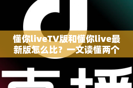 懂你liveTV版和懂你live最新版怎么比？一文读懂两个版本的核心差异与选择指南
