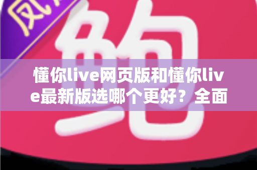懂你live网页版和懂你live最新版选哪个更好？全面对比分析帮你找到最佳答案