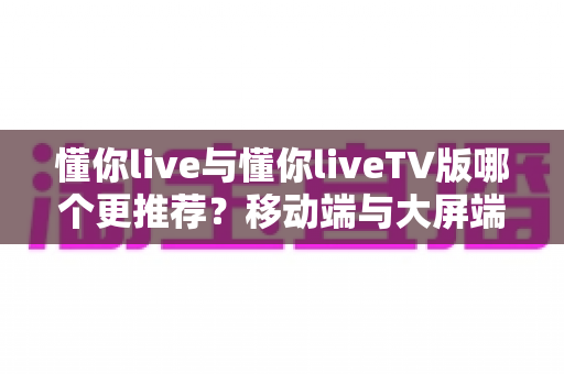 懂你live与懂你liveTV版哪个更推荐？移动端与大屏端全方位对比指南
