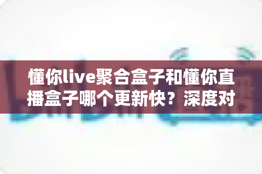 懂你live聚合盒子和懂你直播盒子哪个更新快？深度对比解析，帮你选对直播观看工具