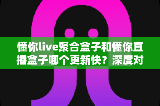 懂你live聚合盒子和懂你直播盒子哪个更新快？深度对比解析，帮你选对直播观看工具