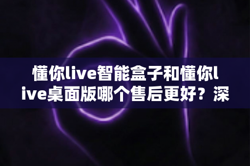 懂你live智能盒子和懂你live桌面版哪个售后更好？深度对比解析，帮你选到售后更省心的那一款