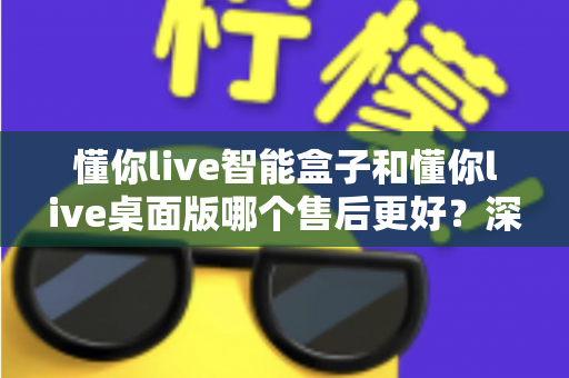 懂你live智能盒子和懂你live桌面版哪个售后更好？深度对比解析，帮你选到售后更省心的那一款