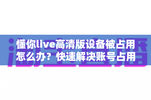 懂你live高清版设备被占用怎么办？快速解决账号占用问题的实用指南
