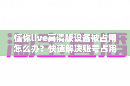 懂你live高清版设备被占用怎么办？快速解决账号占用问题的实用指南