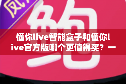 懂你live智能盒子和懂你live官方版哪个更值得买？一文看懂两大版本的核心差异与选购建议
