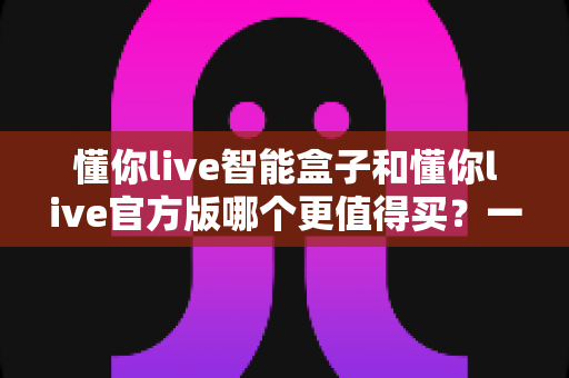 懂你live智能盒子和懂你live官方版哪个更值得买？一文看懂两大版本的核心差异与选购建议