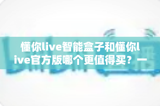 懂你live智能盒子和懂你live官方版哪个更值得买？一文看懂两大版本的核心差异与选购建议