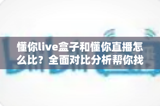 懂你live盒子和懂你直播怎么比？全面对比分析帮你找到最适合的观影方案
