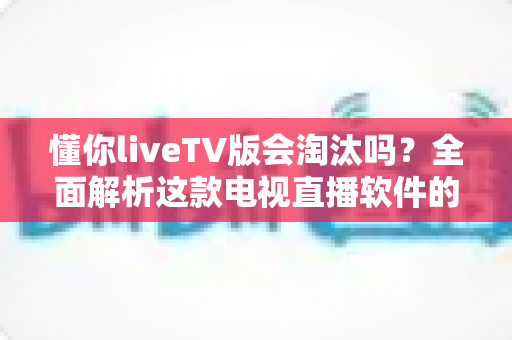 懂你liveTV版会淘汰吗?全面解析这款电视直播软件的现状、风险与未来走向 懂你liveTV版会淘汰吗?全面解析这款电视直播软件的现状、风险与未来走向