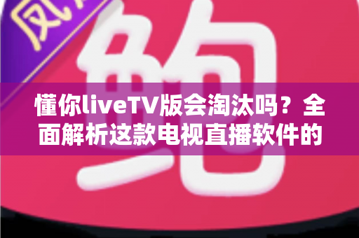 懂你liveTV版会淘汰吗？全面解析这款电视直播软件的现状、风险与未来走向
