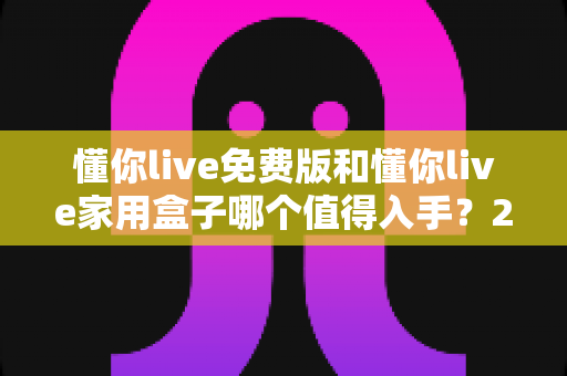 懂你live免费版和懂你live家用盒子哪个值得入手?2025最全选购对比指南与真实体验分析 懂你live免费版和懂你live家用盒子哪个值得入手?2025最全选购对比指南与真实体验分析