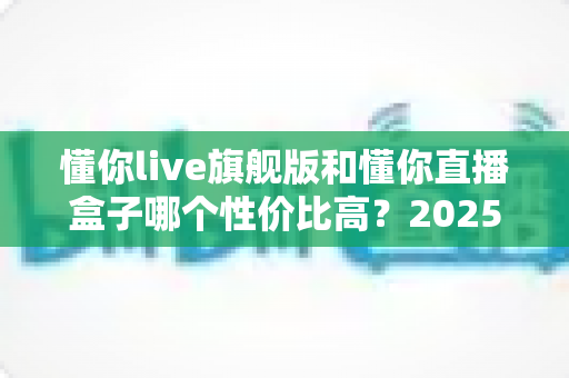 懂你live旗舰版和懂你直播盒子哪个性价比高?2025年最全选购对比指南,帮你花对每一分钱 懂你live旗舰版和懂你直播盒子哪个性价比高?2025年最全选购对比指南,帮你花对每一分钱