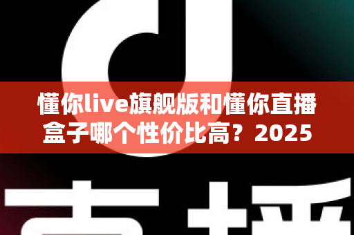 懂你live旗舰版和懂你直播盒子哪个性价比高?2025年最全选购对比指南,帮你花对每一分钱 懂你live旗舰版和懂你直播盒子哪个性价比高?2025年最全选购对比指南,帮你花对每一分钱