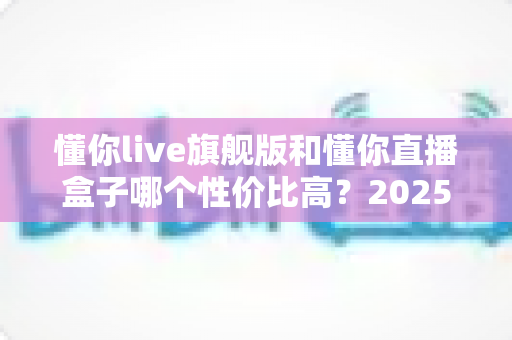 懂你live旗舰版和懂你直播盒子哪个性价比高？2025年最全选购对比指南，帮你花对每一分钱