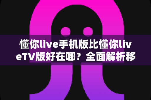 懂你live手机版比懂你liveTV版好在哪？全面解析移动端观看的五大核心优势