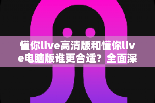 懂你live高清版和懂你live电脑版谁更合适?全面深度对比分析,助你一键选对最佳版本 懂你live高清版和懂你live电脑版谁更合适?全面深度对比分析,助你一键选对最佳版本