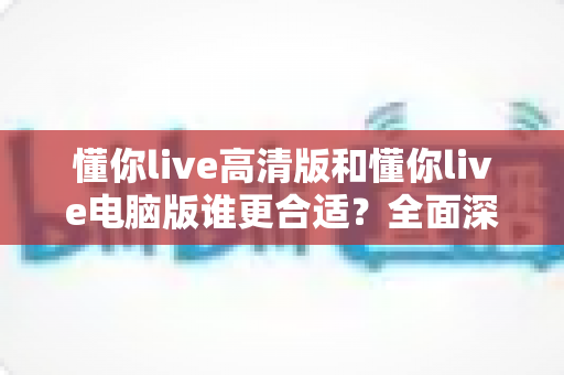 懂你live高清版和懂你live电脑版谁更合适？全面深度对比分析，助你一键选对最佳版本