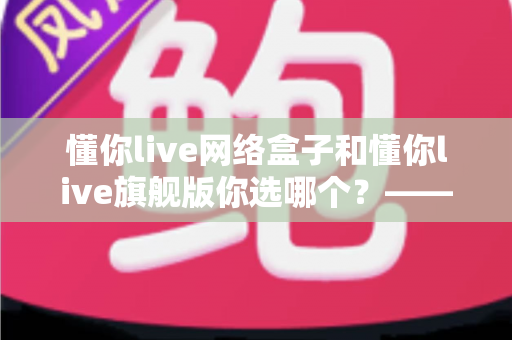 懂你live网络盒子和懂你live旗舰版你选哪个?——2024最全对比评测,帮你找到最适合的家庭智能观影方案 懂你live网络盒子和懂你live旗舰版你选哪个?——2024最全对比评测,帮你找到最适合的家庭智能观影方案