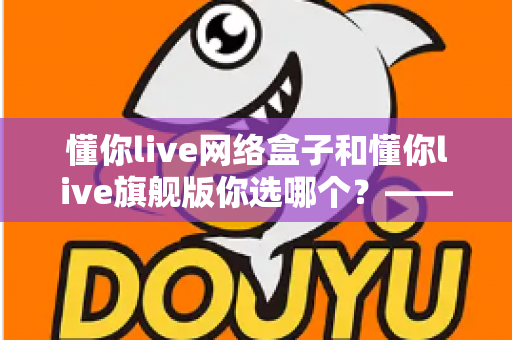懂你live网络盒子和懂你live旗舰版你选哪个？——2024最全对比评测，帮你找到最适合的家庭智能观影方案