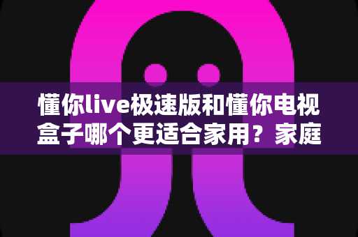 懂你live极速版和懂你电视盒子哪个更适合家用?家庭观影方案深度对比与选购指南 懂你live极速版和懂你电视盒子哪个更适合家用?家庭观影方案深度对比与选购指南