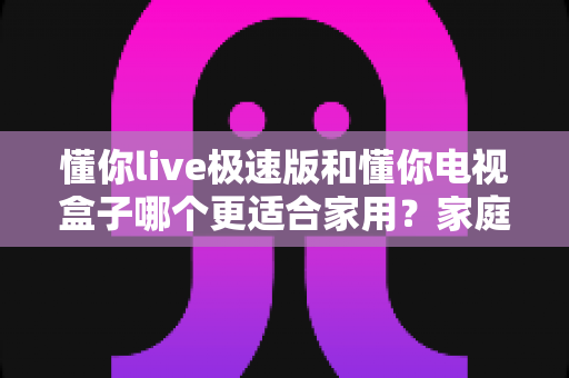 懂你live极速版和懂你电视盒子哪个更适合家用？家庭观影方案深度对比与选购指南
