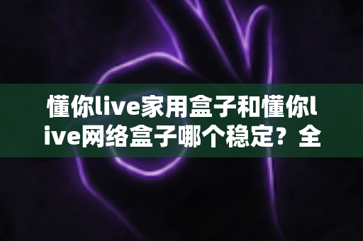 懂你live家用盒子和懂你live网络盒子哪个稳定？全面对比解析助你选对设备不踩坑