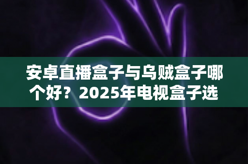 安卓直播盒子与乌贼盒子哪个好？2025年电视盒子选购全方位对比指南