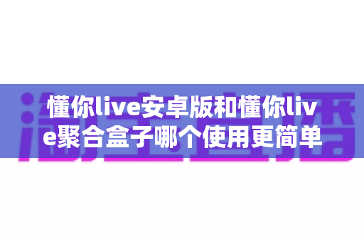 懂你live安卓版和懂你live聚合盒子哪个使用更简单?新手友好度全面对比解析 懂你live安卓版和懂你live聚合盒子哪个使用更简单?新手友好度全面对比解析