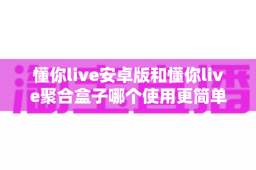 懂你live安卓版和懂你live聚合盒子哪个使用更简单？新手友好度全面对比解析
