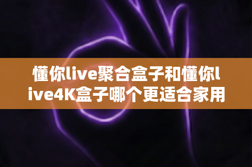 懂你live聚合盒子和懂你live4K盒子哪个更适合家用？深度对比帮你选对不选贵