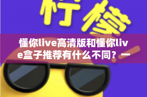 懂你live高清版和懂你live盒子推荐有什么不同?一文读懂两者区别与选购全攻略 懂你live高清版和懂你live盒子推荐有什么不同?一文读懂两者区别与选购全攻略