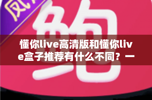 懂你live高清版和懂你live盒子推荐有什么不同？一文读懂两者区别与选购全攻略
