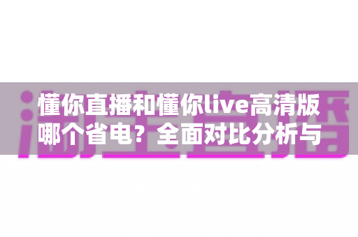 懂你直播和懂你live高清版哪个省电?全面对比分析与省电技巧大公开 懂你直播和懂你live高清版哪个省电?全面对比分析与省电技巧大公开
