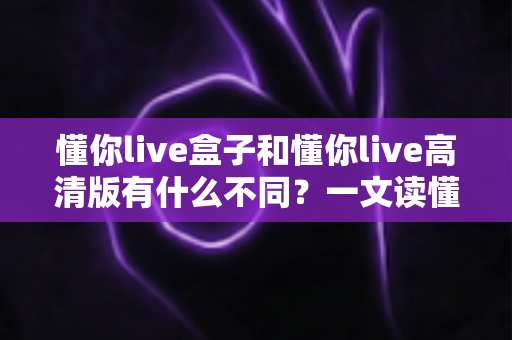 懂你live盒子和懂你live高清版有什么不同？一文读懂两者核心区别，选对版本不花冤枉钱