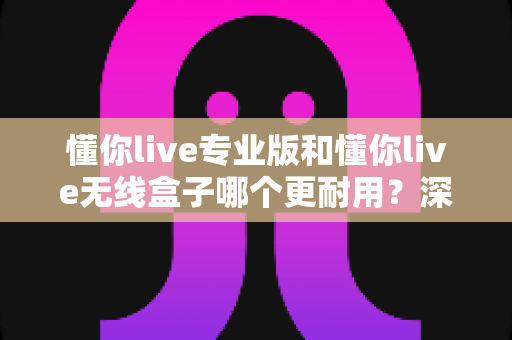 懂你live专业版和懂你live无线盒子哪个更耐用?深度对比两大热门设备的真实使用寿命 懂你live专业版和懂你live无线盒子哪个更耐用?深度对比两大热门设备的真实使用寿命