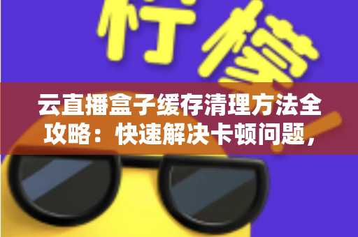 云直播盒子缓存清理方法全攻略:快速解决卡顿问题,让直播流畅如新的实用指南 云直播盒子缓存清理方法全攻略:快速解决卡顿问题,让直播流畅如新的实用指南