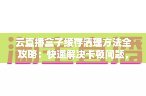 云直播盒子缓存清理方法全攻略：快速解决卡顿问题，让直播流畅如新的实用指南