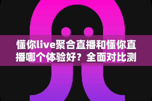懂你live聚合直播和懂你直播哪个体验好？全面对比测评帮你找到最佳选择