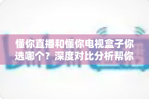 懂你直播和懂你电视盒子你选哪个?深度对比分析帮你做出最优选择 懂你直播和懂你电视盒子你选哪个?深度对比分析帮你做出最优选择