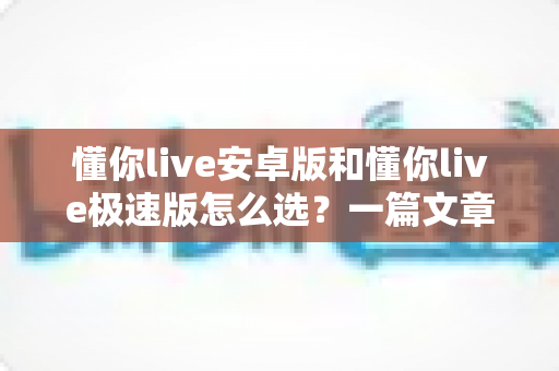 懂你live安卓版和懂你live极速版怎么选?一篇文章帮你彻底解决选择困难症 懂你live安卓版和懂你live极速版怎么选?一篇文章帮你彻底解决选择困难症