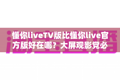 懂你liveTV版比懂你live官方版好在哪？大屏观影党必看的核心差异深度解析