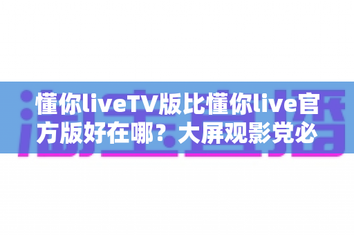 懂你liveTV版比懂你live官方版好在哪？大屏观影党必看的核心差异深度解析