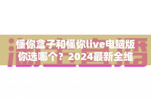 懂你盒子和懂你live电脑版你选哪个?2024最新全维度对比评测,帮你找到最适合的直播利器 懂你盒子和懂你live电脑版你选哪个?2024最新全维度对比评测,帮你找到最适合的直播利器
