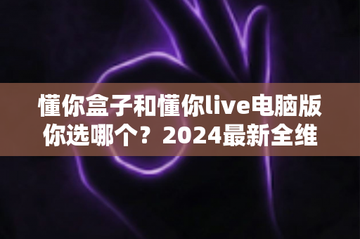 懂你盒子和懂你live电脑版你选哪个？2024最新全维度对比评测，帮你找到最适合的直播利器
