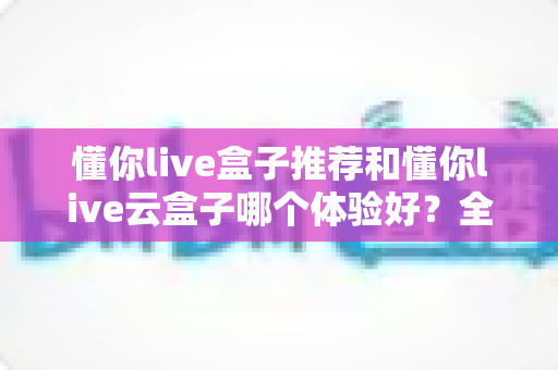 懂你live盒子推荐和懂你live云盒子哪个体验好？全面对比帮你选对不踩坑
