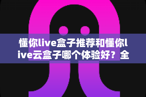 懂你live盒子推荐和懂你live云盒子哪个体验好？全面对比帮你选对不踩坑