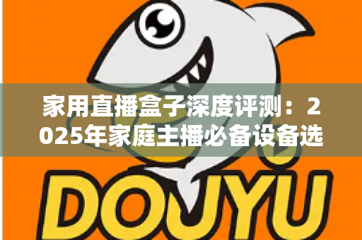 家用直播盒子深度评测：2025年家庭主播必备设备选购全指南，看完再买不踩坑