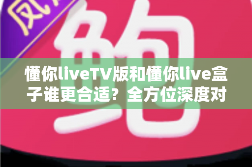 懂你liveTV版和懂你live盒子谁更合适？全方位深度对比帮你选出最省心的家庭观影方案