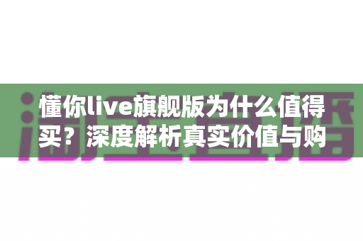 懂你live旗舰版为什么值得买？深度解析真实价值与购买理由